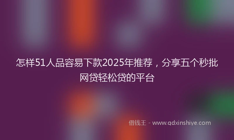 怎样51人品容易下款2025年推荐，分享五个秒批网贷轻松贷的平台