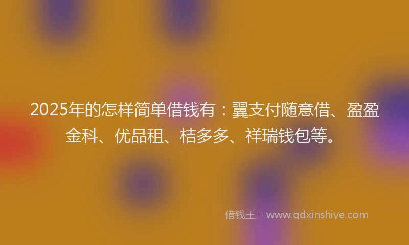 2025年的怎样简单借钱有：翼支付随意借、盈盈金科、优品租、桔多多、祥瑞钱包等。