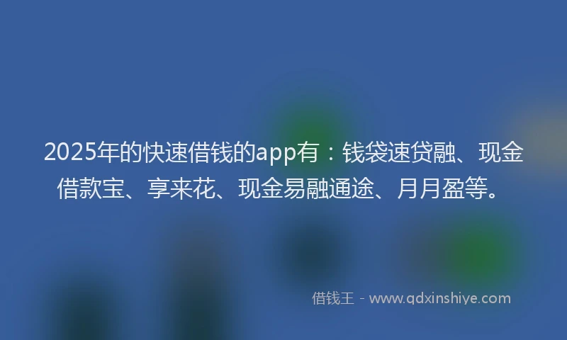 2025年的快速借钱的app有：钱袋速贷融、现金借款宝、享来花、现金易融通途、月月盈等。