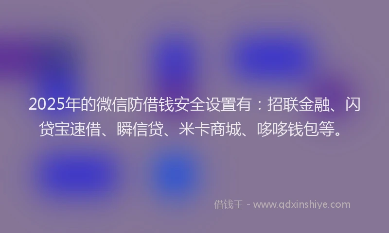 2025年的微信防借钱安全设置有：招联金融、闪贷宝速借、瞬信贷、米卡商城、哆哆钱包等。