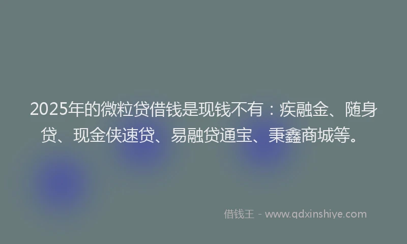 2025年的微粒贷借钱是现钱不有：疾融金、随身贷、现金侠速贷、易融贷通宝、秉鑫商城等。