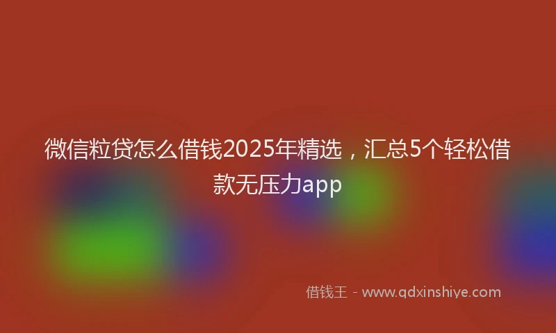 微信粒贷怎么借钱2025年精选，汇总5个轻松借款无压力app