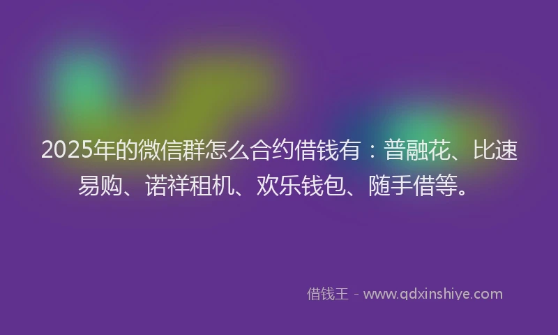 2025年的微信群怎么合约借钱有：普融花、比速易购、诺祥租机、欢乐钱包、随手借等。