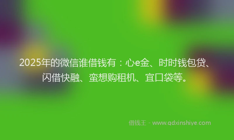 2025年的微信谁借钱有：心e金、时时钱包贷、闪借快融、蛮想购租机、宜口袋等。