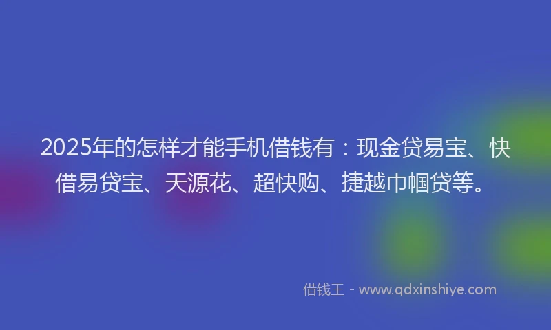 2025年的怎样才能手机借钱有：现金贷易宝、快借易贷宝、天源花、超快购、捷越巾帼贷等。