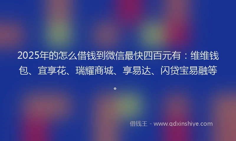 2025年的怎么借钱到微信最快四百元有：维维钱包、宜享花、瑞耀商城、享易达、闪贷宝易融等。
