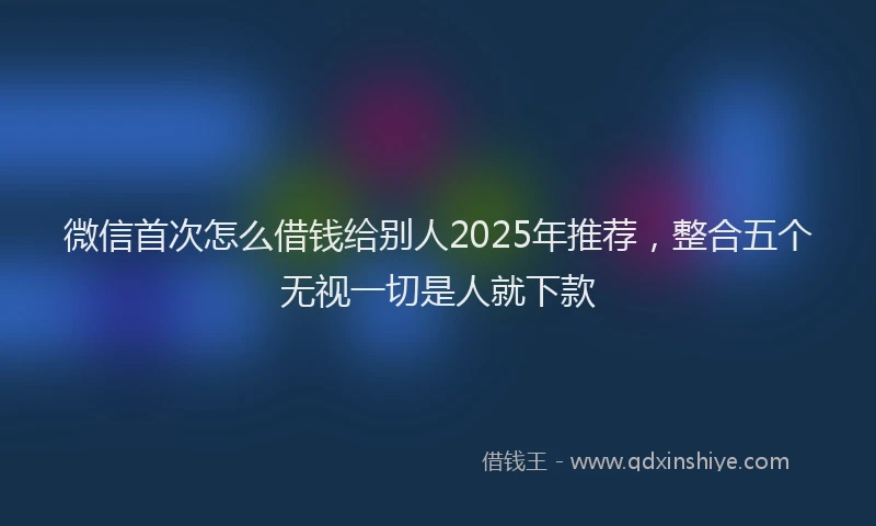 微信首次怎么借钱给别人2025年推荐，整合五个无视一切是人就下款