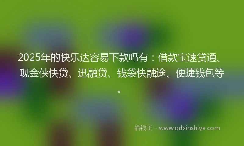 2025年的快乐达容易下款吗有：借款宝速贷通、现金侠快贷、迅融贷、钱袋快融途、便捷钱包等。