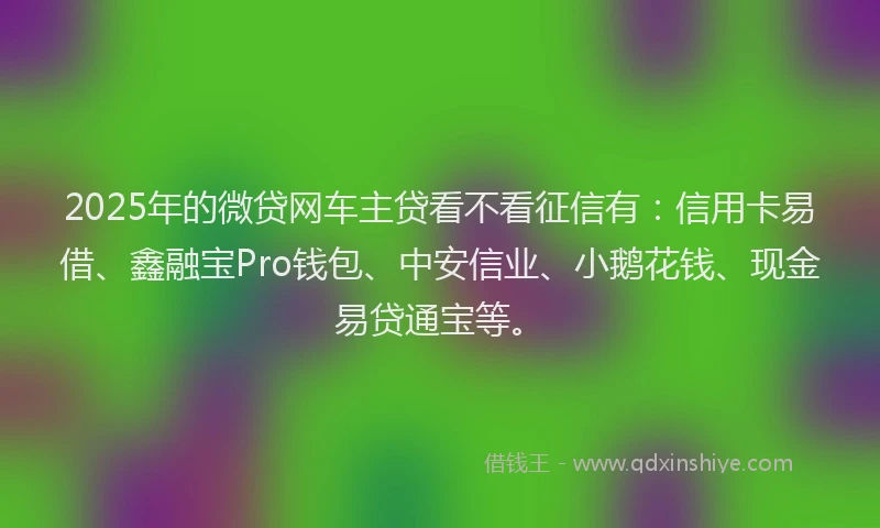 2025年的微贷网车主贷看不看征信有：信用卡易借、鑫融宝Pro钱包、中安信业、小鹅花钱、现金易贷通宝等。