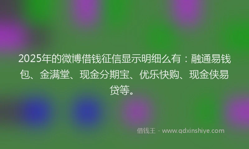 2025年的微博借钱征信显示明细么有：融通易钱包、金满堂、现金分期宝、优乐快购、现金侠易贷等。