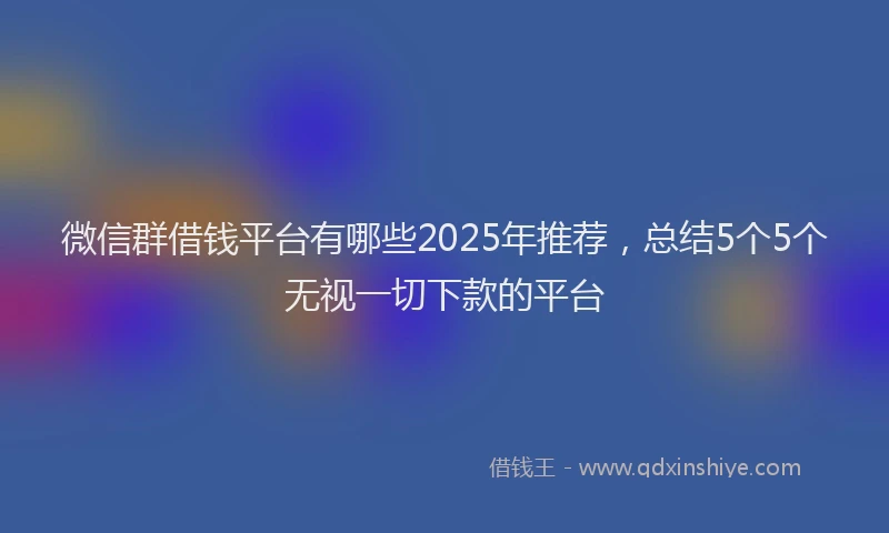 微信群借钱平台有哪些2025年推荐，总结5个5个无视一切下款的平台