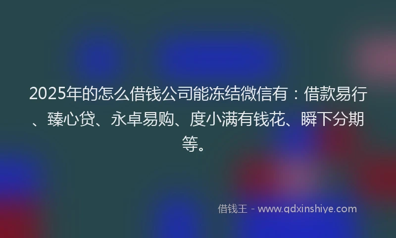 2025年的怎么借钱公司能冻结微信有：借款易行、臻心贷、永卓易购、度小满有钱花、瞬下分期等。