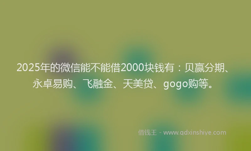 2025年的微信能不能借2000块钱有：贝赢分期、永卓易购、飞融金、天美贷、gogo购等。