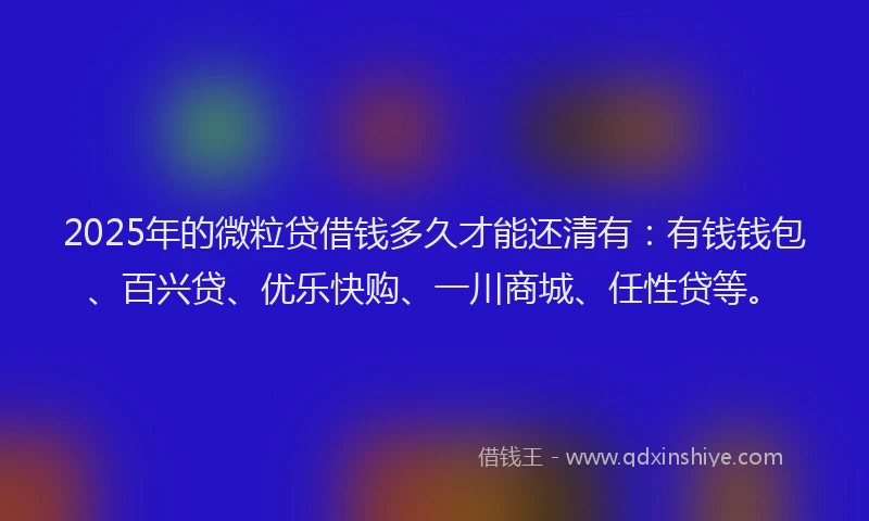 2025年的微粒贷借钱多久才能还清有：有钱钱包、百兴贷、优乐快购、一川商城、任性贷等。