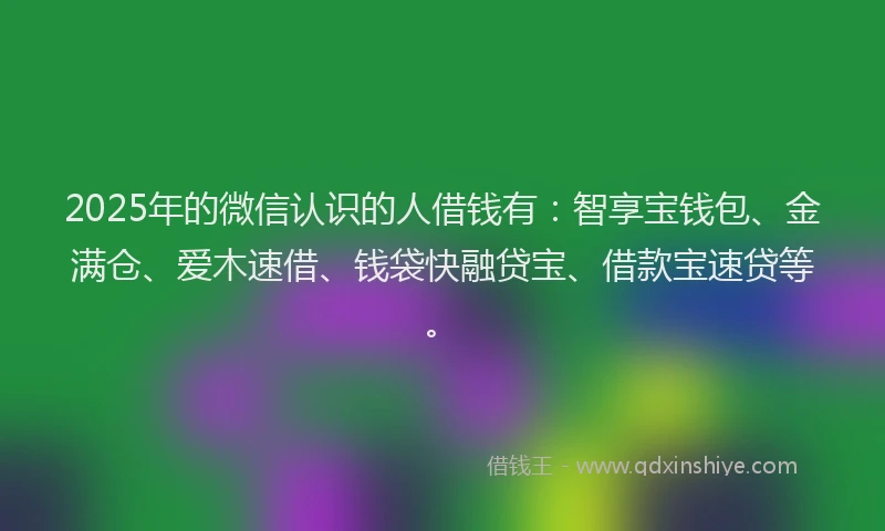 2025年的微信认识的人借钱有：智享宝钱包、金满仓、爱木速借、钱袋快融贷宝、借款宝速贷等。