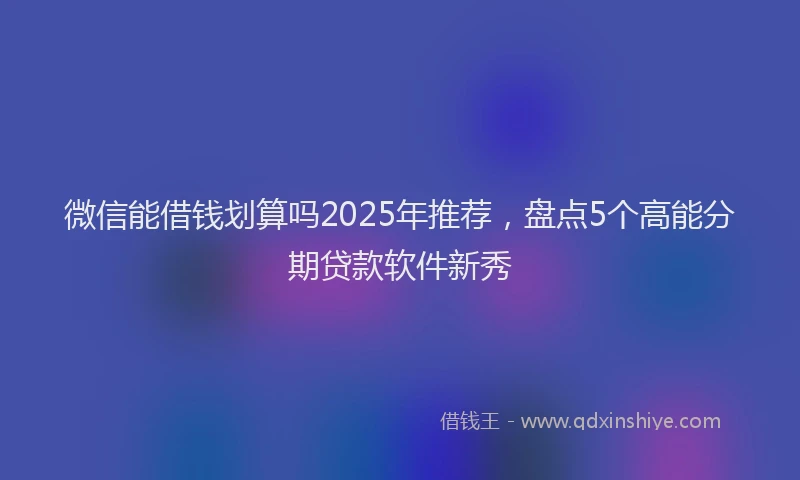 微信能借钱划算吗2025年推荐，盘点5个高能分期贷款软件新秀