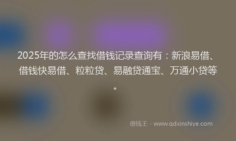 2025年的怎么查找借钱记录查询有：新浪易借、借钱快易借、粒粒贷、易融贷通宝、万通小贷等。