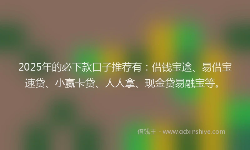 2025年的必下款口子推荐有：借钱宝途、易借宝速贷、小赢卡贷、人人拿、现金贷易融宝等。
