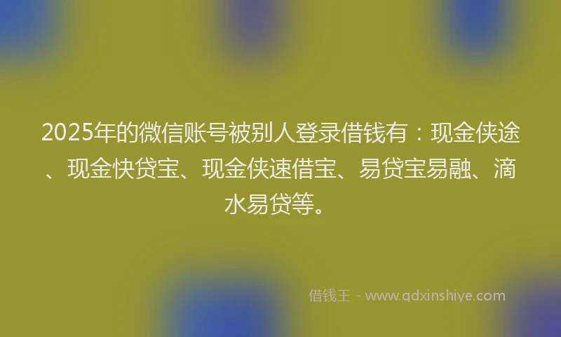 2025年的微信账号被别人登录借钱有：现金侠途、现金快贷宝、现金侠速借宝、易贷宝易融、滴水易贷等。