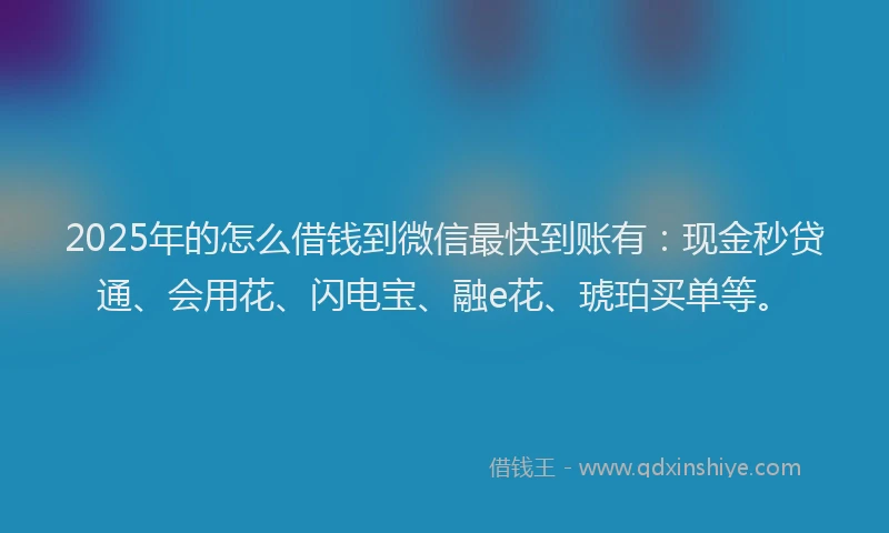 2025年的怎么借钱到微信最快到账有：现金秒贷通、会用花、闪电宝、融e花、琥珀买单等。