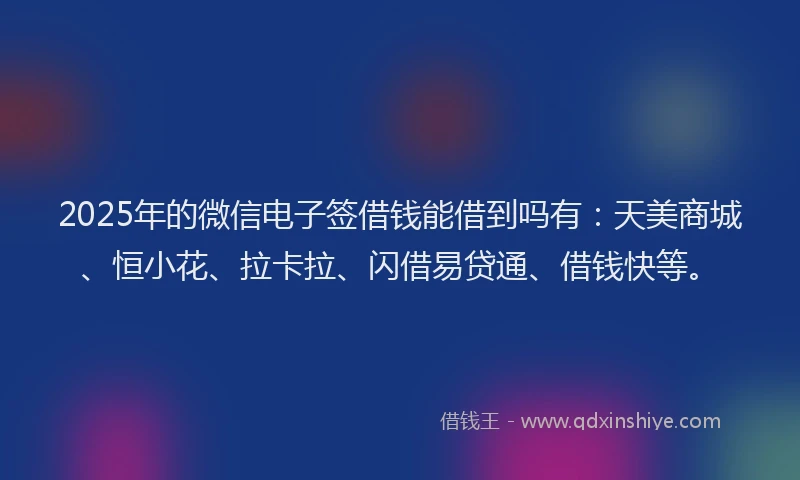 2025年的微信电子签借钱能借到吗有：天美商城、恒小花、拉卡拉、闪借易贷通、借钱快等。