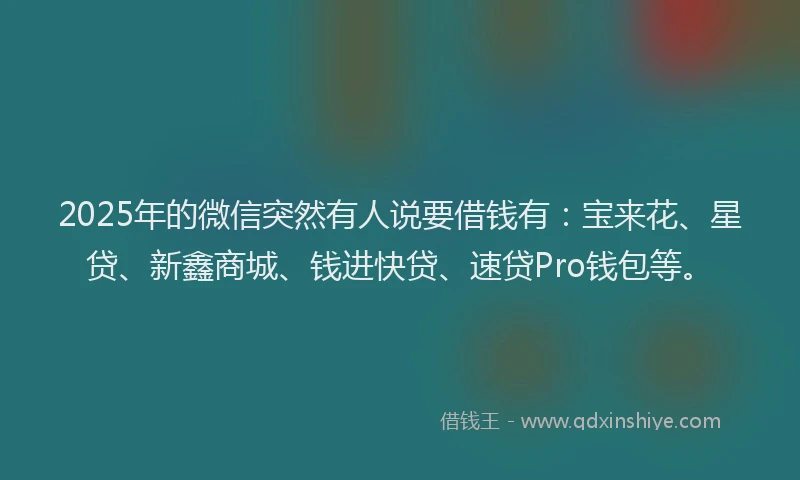 2025年的微信突然有人说要借钱有：宝来花、星贷、新鑫商城、钱进快贷、速贷Pro钱包等。