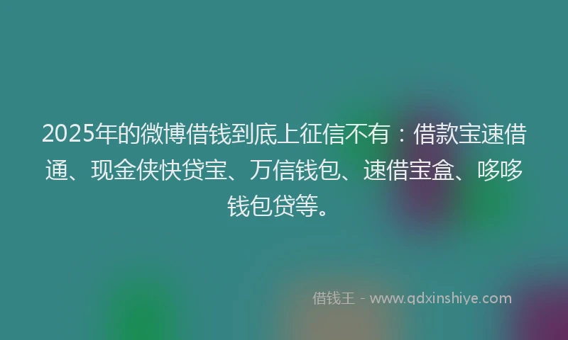 2025年的微博借钱到底上征信不有：借款宝速借通、现金侠快贷宝、万信钱包、速借宝盒、哆哆钱包贷等。