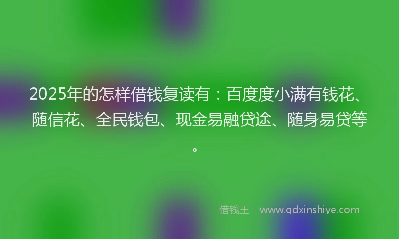 2025年的怎样借钱复读有：百度度小满有钱花、随信花、全民钱包、现金易融贷途、随身易贷等。