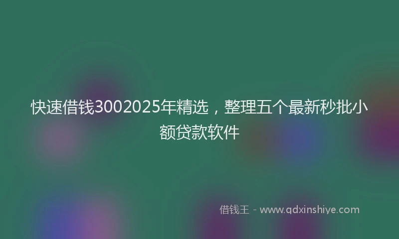 快速借钱3002025年精选，整理五个最新秒批小额贷款软件