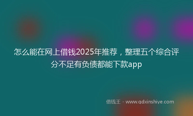 怎么能在网上借钱2025年推荐，整理五个综合评分不足有负债都能下款app