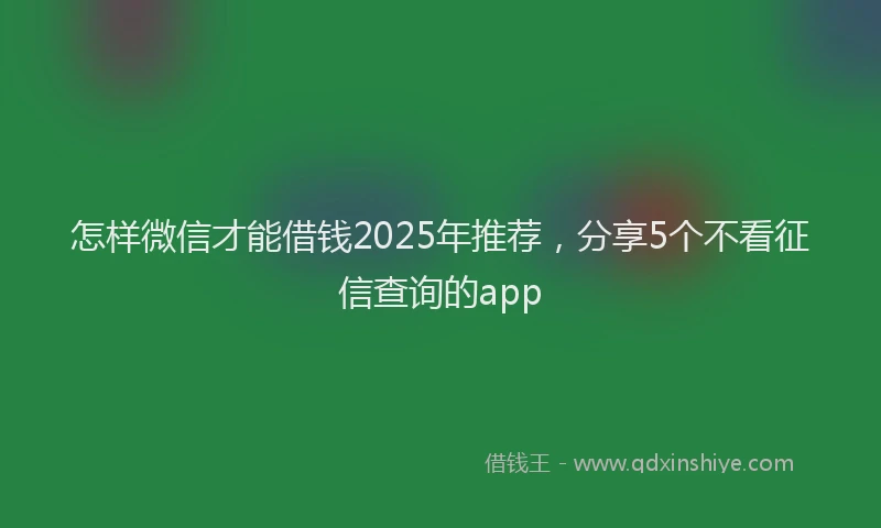 怎样微信才能借钱2025年推荐，分享5个不看征信查询的app