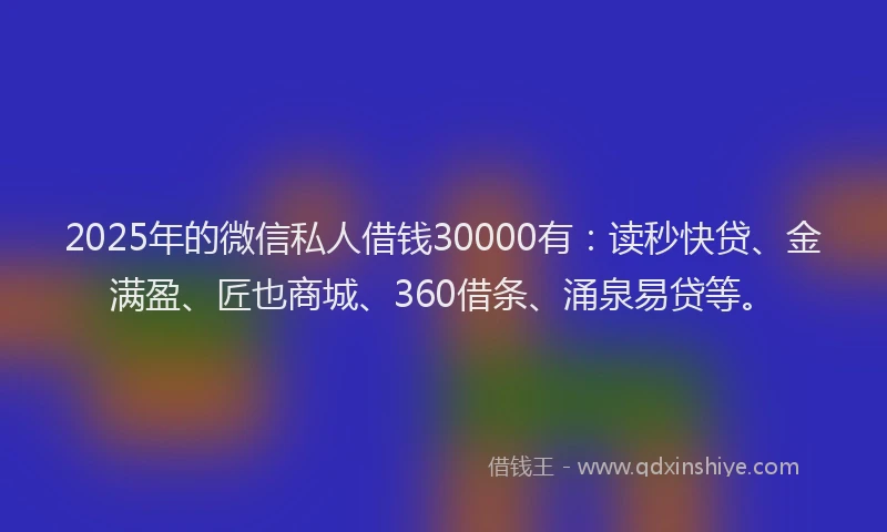 2025年的微信私人借钱30000有：读秒快贷、金满盈、匠也商城、360借条、涌泉易贷等。
