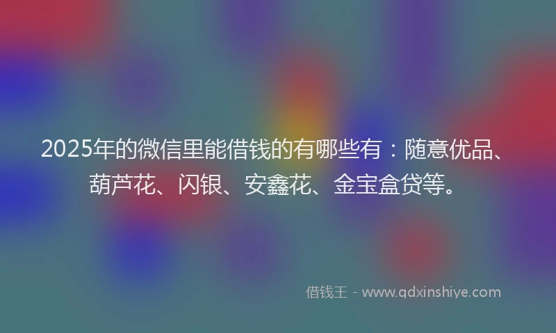 2025年的微信里能借钱的有哪些有：随意优品、葫芦花、闪银、安鑫花、金宝盒贷等。