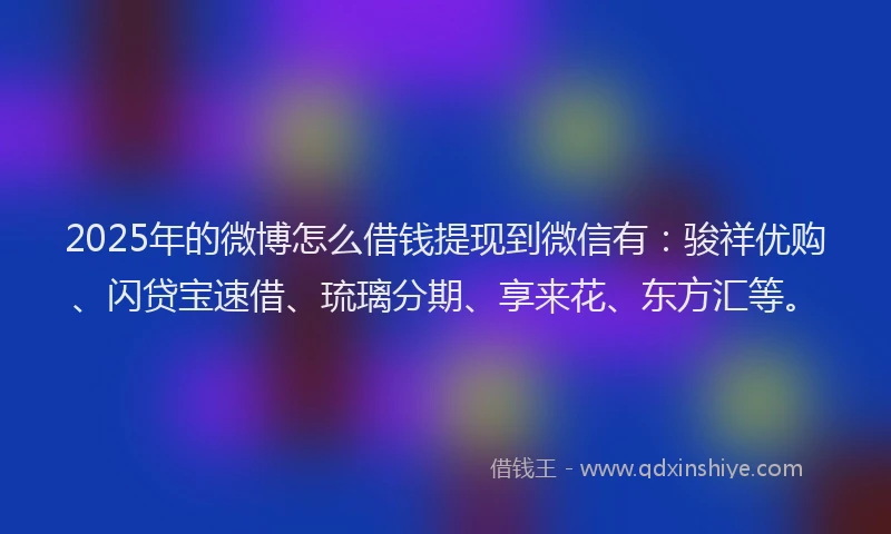 2025年的微博怎么借钱提现到微信有：骏祥优购、闪贷宝速借、琉璃分期、享来花、东方汇等。