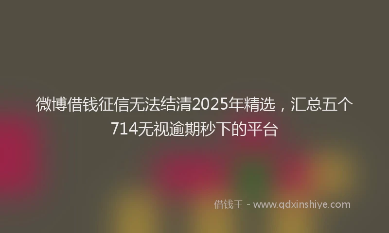 微博借钱征信无法结清2025年精选，汇总五个714无视逾期秒下的平台