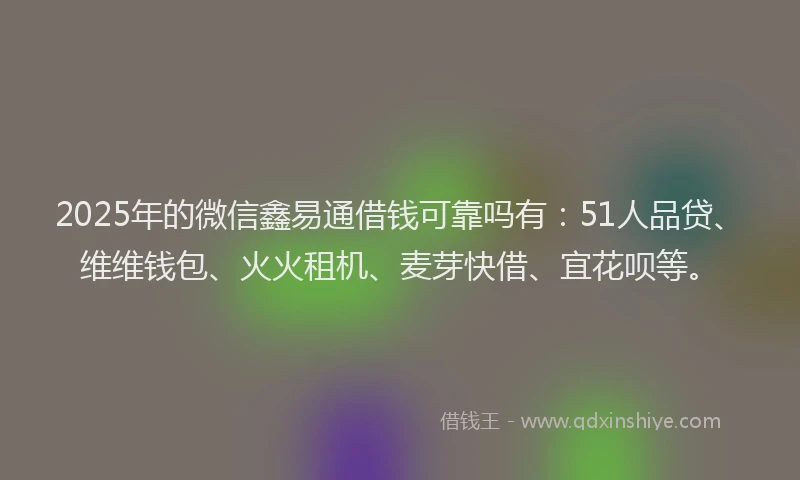 2025年的微信鑫易通借钱可靠吗有：51人品贷、维维钱包、火火租机、麦芽快借、宜花呗等。