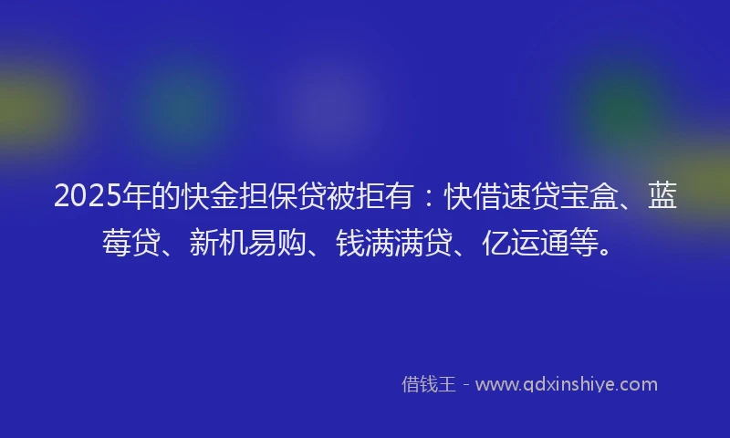 2025年的快金担保贷被拒有：快借速贷宝盒、蓝莓贷、新机易购、钱满满贷、亿运通等。