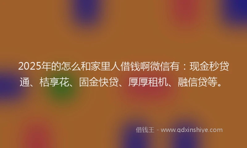 2025年的怎么和家里人借钱啊微信有：现金秒贷通、桔享花、固金快贷、厚厚租机、融信贷等。