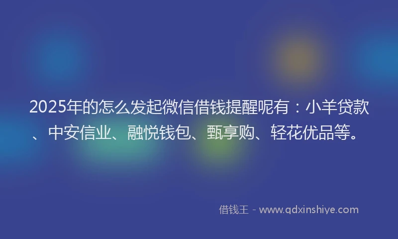 2025年的怎么发起微信借钱提醒呢有：小羊贷款、中安信业、融悦钱包、甄享购、轻花优品等。