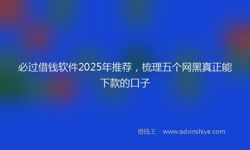 必过借钱软件2025年推荐，梳理五个网黑真正能下款的口子