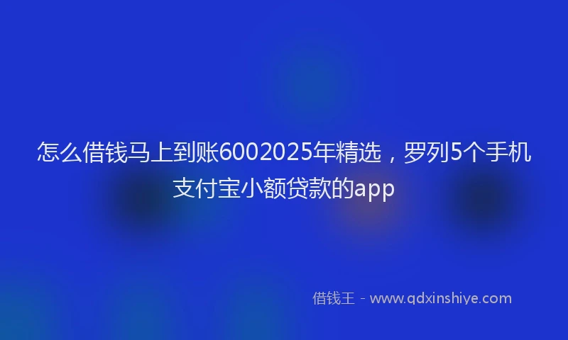 怎么借钱马上到账6002025年精选，罗列5个手机支付宝小额贷款的app