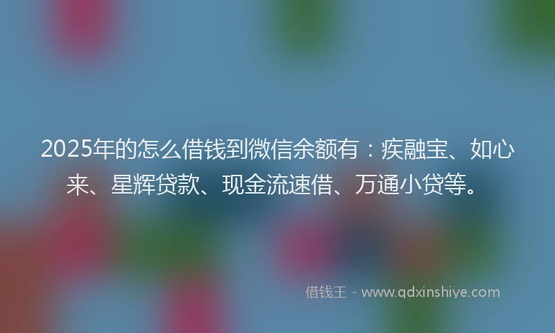 2025年的怎么借钱到微信余额有：疾融宝、如心来、星辉贷款、现金流速借、万通小贷等。