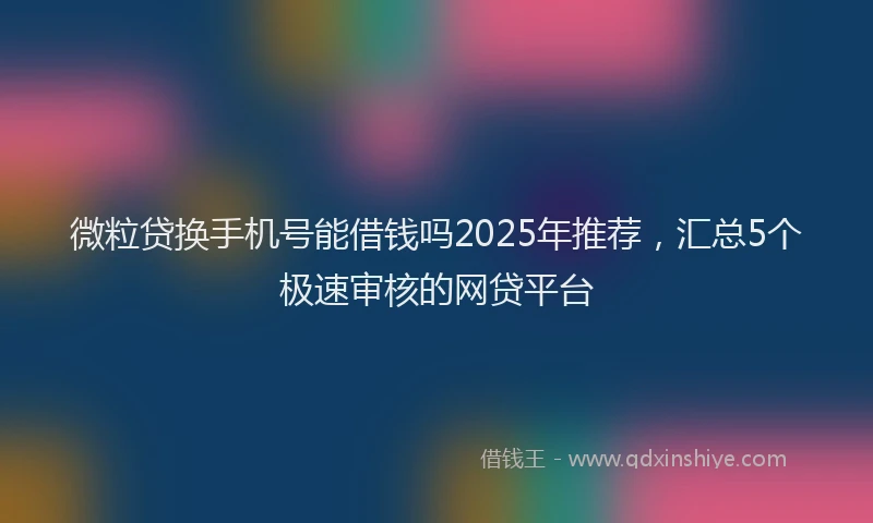 微粒贷换手机号能借钱吗2025年推荐，汇总5个极速审核的网贷平台