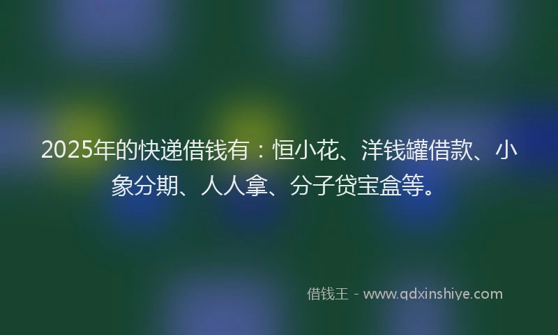2025年的快递借钱有：恒小花、洋钱罐借款、小象分期、人人拿、分子贷宝盒等。