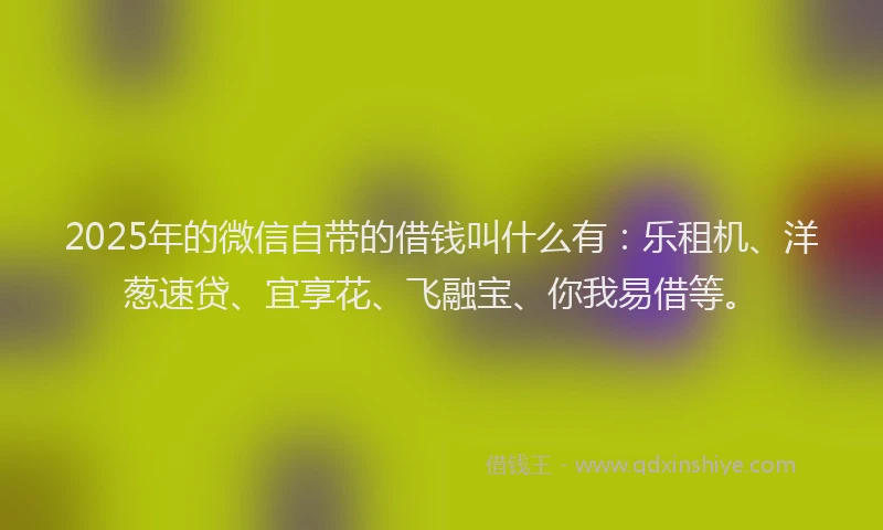 2025年的微信自带的借钱叫什么有：乐租机、洋葱速贷、宜享花、飞融宝、你我易借等。