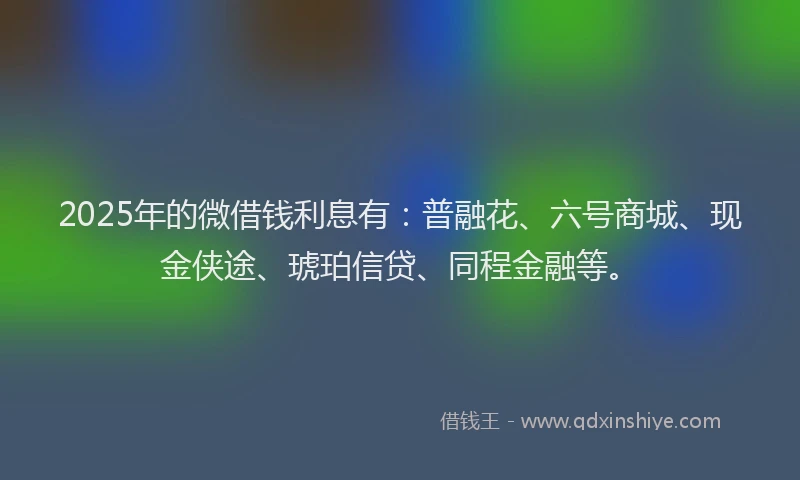 2025年的微借钱利息有：普融花、六号商城、现金侠途、琥珀信贷、同程金融等。