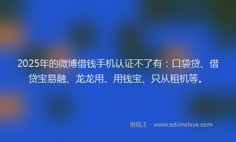 2025年的微博借钱手机认证不了有：口袋贷、借贷宝易融、龙龙用、用钱宝、只从租机等。