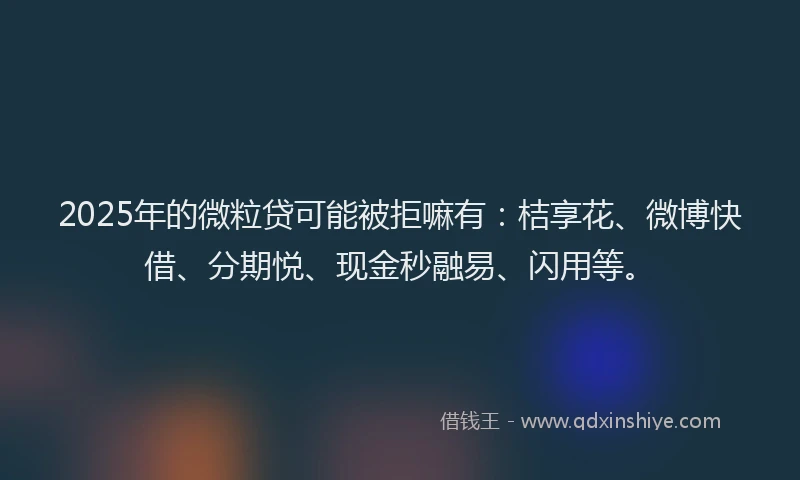 2025年的微粒贷可能被拒嘛有：桔享花、微博快借、分期悦、现金秒融易、闪用等。