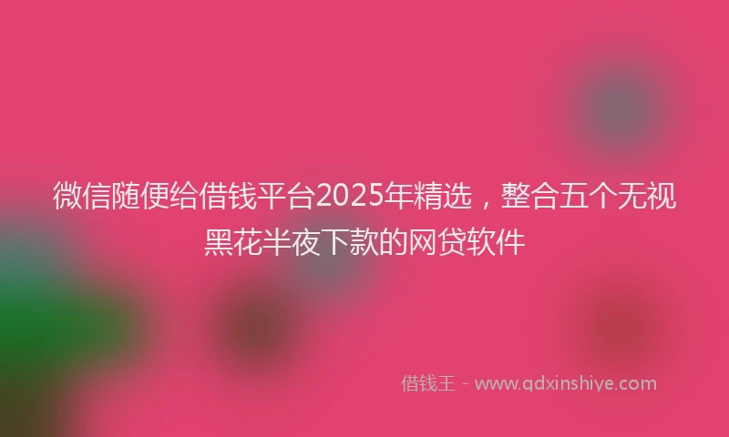 微信随便给借钱平台2025年精选，整合五个无视黑花半夜下款的网贷软件