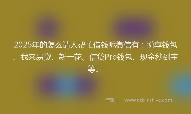 2025年的怎么请人帮忙借钱呢微信有：悦享钱包、我来易贷、新一花、信贷Pro钱包、现金秒到宝等。
